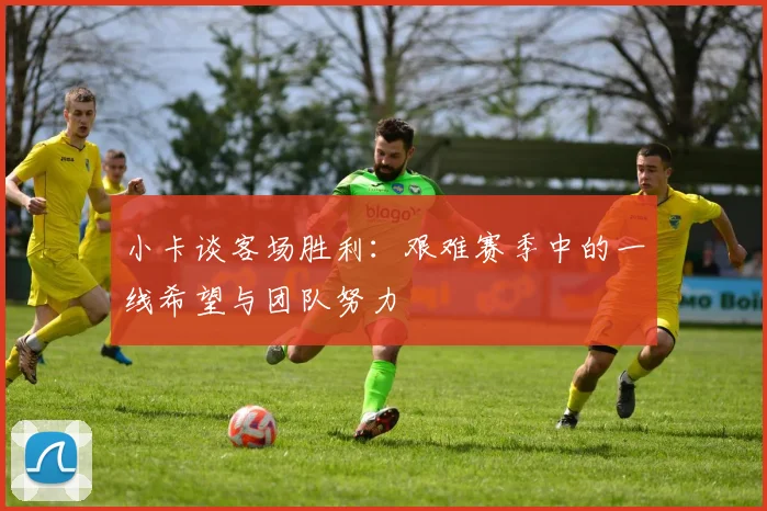 小卡谈客场胜利：艰难赛季中的一线希望与团队努力
