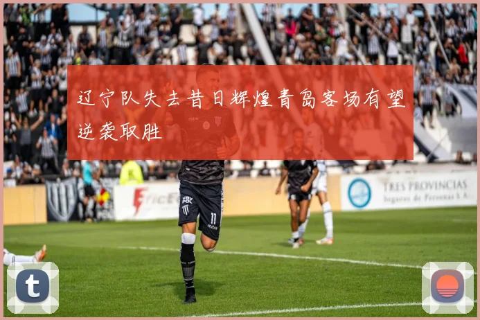 辽宁队失去昔日辉煌青岛客场有望逆袭取胜