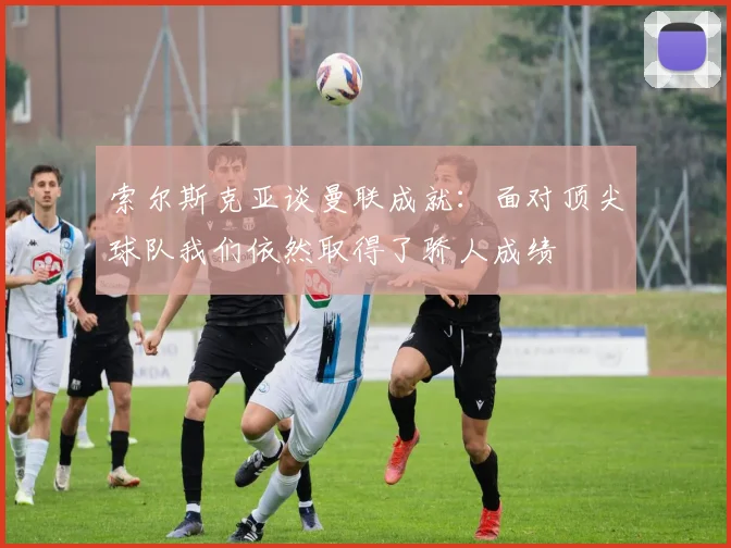 索尔斯克亚谈曼联成就：面对顶尖球队我们依然取得了骄人成绩