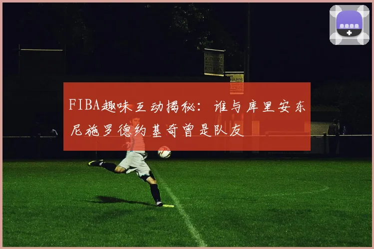 FIBA趣味互动揭秘：谁与库里安东尼施罗德约基奇曾是队友