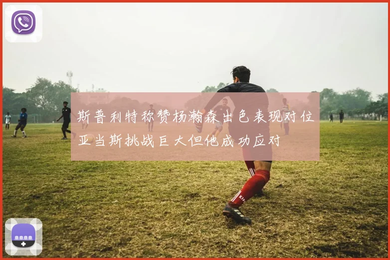 斯普利特称赞杨瀚森出色表现对位亚当斯挑战巨大但他成功应对