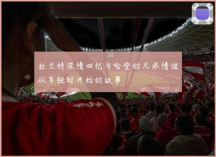 杜兰特深情回忆与哈登的兄弟情谊从年轻时开始的故事