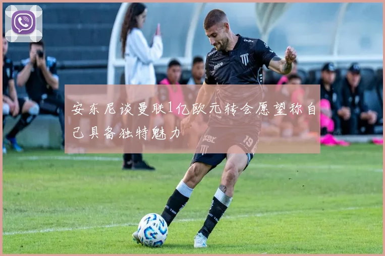 安东尼谈曼联1亿欧元转会愿望称自己具备独特魅力