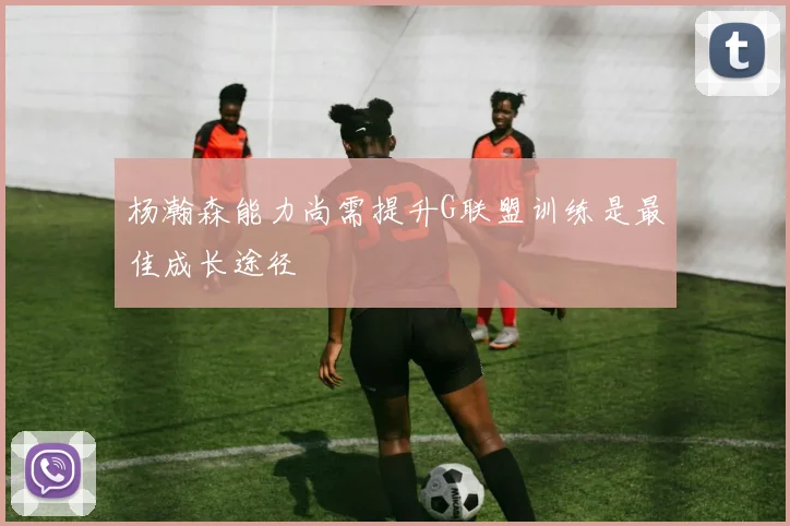 杨瀚森能力尚需提升G联盟训练是最佳成长途径
