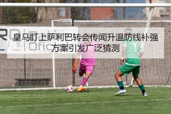 皇马盯上萨利巴转会传闻升温防线补强方案引发广泛猜测
