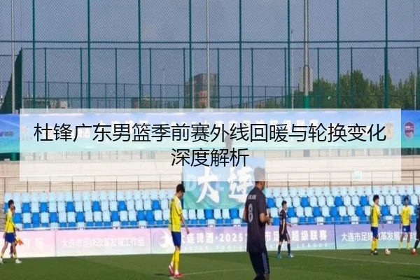 杜锋广东男篮季前赛外线回暖与轮换变化深度解析